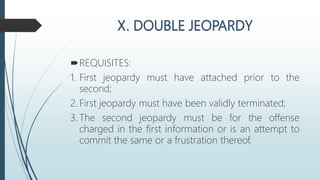 REQUISITES:
1. First jeopardy must have attached prior to the
second;
2. First jeopardy must have been validly terminated;
3. The second jeopardy must be for the offense
charged in the first information or is an attempt to
commit the same or a frustration thereof.
 