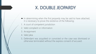  In determining when the first jeopardy may be said to have attached,
it is necessary to prove the existence of the following:
1. A court of competent jurisdiction
2. Valid complaint or information
3. Arraignment
4. Valid plea
5. Defendant was acquitted or convicted or the case was dismissed or
otherwise terminated without the express consent of accused.
 