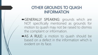 GENERALLY SPEAKING: grounds which are
NOT specifically mentioned as grounds for
motion to quash may not be raised to dismiss
the complaint or information.
AS A RULE: a motion to quash should be
based on a defect in the information which is
evident on its face.
 