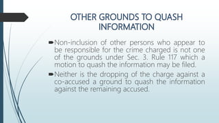 Non-inclusion of other persons who appear to
be responsible for the crime charged is not one
of the grounds under Sec. 3. Rule 117 which a
motion to quash the information may be filed.
Neither is the dropping of the charge against a
co-accused a ground to quash the information
against the remaining accused.
 