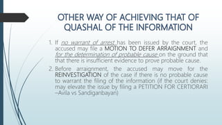 1. If no warrant of arrest has been issued by the court, the
accused may file a MOTION TO DEFER ARRAIGNMENT and
for the determination of probable cause on the ground that
that there is insufficient evidence to prove probable cause.
2. Before arraignment, the accused may move for the
REINVESTIGATION of the case if there is no probable cause
to warrant the filing of the information (if the court denies:
may elevate the issue by filing a PETITION FOR CERTIORARI
–Avila vs Sandiganbayan)
 