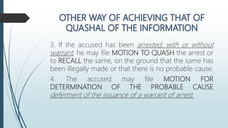 3. If the accused has been arrested, with or without
warrant, he may file MOTION TO QUASH the arrest or
to RECALL the same, on the ground that the same has
been illegally made or that there is no probable cause.
4. The accused may file MOTION FOR
DETERMINATION OF THE PROBABLE CAUSE
deferment of the issuance of a warrant of arrest.
 