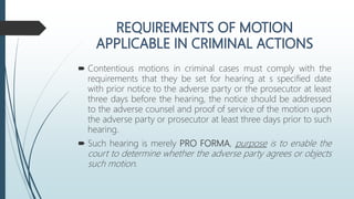  Contentious motions in criminal cases must comply with the
requirements that they be set for hearing at s specified date
with prior notice to the adverse party or the prosecutor at least
three days before the hearing, the notice should be addressed
to the adverse counsel and proof of service of the motion upon
the adverse party or prosecutor at least three days prior to such
hearing.
 Such hearing is merely PRO FORMA, purpose is to enable the
court to determine whether the adverse party agrees or objects
such motion.
 