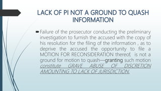 Failure of the prosecutor conducting the preliminary
investigation to furnish the accused with the copy of
his resolution for the filing of the information , as to
deprive the accused the opportunity to file a
MOTION FOR RECONSIDERATION thereof, is not a
ground for motion to quash—granting such motion
constitute GRAVE ABUSE OF DISCRETION
AMOUNTING TO LACK OF JURISDICTION.
 