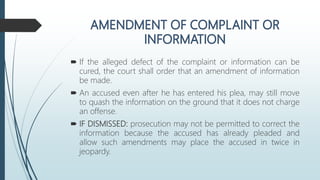  If the alleged defect of the complaint or information can be
cured, the court shall order that an amendment of information
be made.
 An accused even after he has entered his plea, may still move
to quash the information on the ground that it does not charge
an offense.
 IF DISMISSED: prosecution may not be permitted to correct the
information because the accused has already pleaded and
allow such amendments may place the accused in twice in
jeopardy.
 