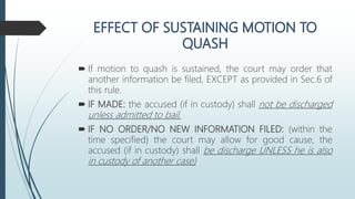  If motion to quash is sustained, the court may order that
another information be filed, EXCEPT as provided in Sec.6 of
this rule.
 IF MADE: the accused (if in custody) shall not be discharged
unless admitted to bail.
 IF NO ORDER/NO NEW INFORMATION FILED: (within the
time specified) the court may allow for good cause, the
accused (if in custody) shall be discharge UNLESS he is also
in custody of another case)
 