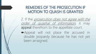 2. If the prosecution does not agree with the
order of quashal of information, it may
appeal therefrom to the appellate court.
Appeal will not place the accused in
double jeopardy because he has not yet
been arraigned.
 