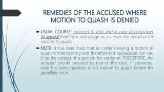  USUAL COURSE: proceed to trial, and in case of conviction,
to appeal therefrom and assign as an error the denial of the
motion to quash.
 NOTE: it has been held that an order denying a motion to
quash is interlocutory and therefore not appealable, nor can
it be the subject of a petition for certiorari. THEREFORE, the
accused should proceed to trial of the case, if convicted,
raise the same question in his motion to quash before the
appellate court.
 
