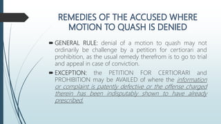  GENERAL RULE: denial of a motion to quash may not
ordinarily be challenge by a petition for certiorari and
prohibition, as the usual remedy therefrom is to go to trial
and appeal in case of conviction.
 EXCEPTION: the PETITION FOR CERTIORARI and
PROHIBITION may be AVAILED of where the information
or complaint is patently defective or the offense charged
therein has been indisputably shown to have already
prescribed.
 