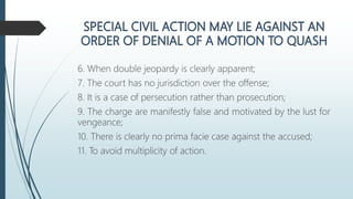 6. When double jeopardy is clearly apparent;
7. The court has no jurisdiction over the offense;
8. It is a case of persecution rather than prosecution;
9. The charge are manifestly false and motivated by the lust for
vengeance;
10. There is clearly no prima facie case against the accused;
11. To avoid multiplicity of action.
 