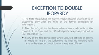 2. The facts constituting the graver charge became known or were
discovered only after the filing of the former complaint or
information;
3. The plea of guilt to the lesser offense was made without the
consent of the fiscal and the offended party except as provided in
Sec. 1(f) of Rule 116.
 In any of the foregoing cases where accused satisfies or serves
in whole or in part the judgment, he shall be credited with
same in the event of conviction for the graver offense.
 