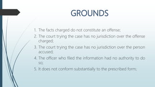 1. The facts charged do not constitute an offense;
2. The court trying the case has no jurisdiction over the offense
charged;
3. The court trying the case has no jurisdiction over the person
accused;
4. The officer who filed the information had no authority to do
so;
5. It does not conform substantially to the prescribed form;
 
