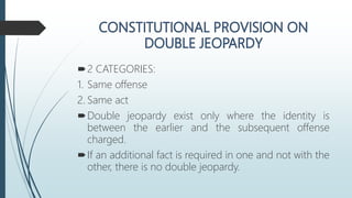 2 CATEGORIES:
1. Same offense
2. Same act
Double jeopardy exist only where the identity is
between the earlier and the subsequent offense
charged.
If an additional fact is required in one and not with the
other, there is no double jeopardy.
 