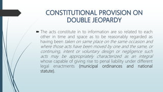  The acts constitute in to information are so related to each
other in time and space as to be reasonably regarded as
having been taken on same place on the same occasion and
where those acts have been moved by one and the same, or
continuing, intent or voluntary design or negligence such
acts may be appropriately characterized as an integral
whose capable of giving rise to penal liability under different
legal enactments (municipal ordinances and national
statute).
 