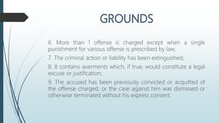6. More than 1 offense is charged except when a single
punishment for various offense is prescribed by law;
7. The criminal action or liability has been extinguished;
8. It contains averments which, if true, would constitute a legal
excuse or justification;
9. The accused has been previously convicted or acquitted of
the offense charged, or the case against him was dismissed or
otherwise terminated without his express consent.
 