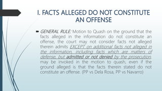  GENERAL RULE: Motion to Quash on the ground that the
facts alleged in the information do not constitute an
offense, the court may not consider facts not alleged
therein admits EXCEPT on additional facts not alleged in
the information, including facts which are matters of
defense, but admitted or not denied by the prosecution,
may be invoked in the motion to quash, even if the
ground alleged is that the facts therein stated do not
constitute an offense. (PP vs Dela Rosa, PP vs Navarro)
 