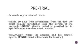 Is mandatory in criminal cases.
Within 30 days from arraignment from the date the
court acquire jurisdiction over the person of the
accused, UNLESS shorter period is provided for in
special laws or circulars must be done.
HELD ONLY where the accused and his counsel
agrees. (IF NOT: court will set case for hearing.)
 