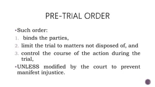 Such order:
1. binds the parties,
2. limit the trial to matters not disposed of, and
3. control the course of the action during the
trial,
UNLESS modified by the court to prevent
manifest injustice.
 