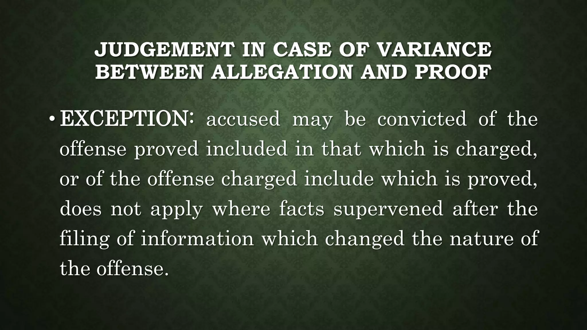 JUDGEMENT IN CASE OF VARIANCE
BETWEEN ALLEGATION AND PROOF
• EXCEPTION: accused may be convicted of the
offense proved included in that which is charged,
or of the offense charged include which is proved,
does not apply where facts supervened after the
filing of information which changed the nature of
the offense.
 