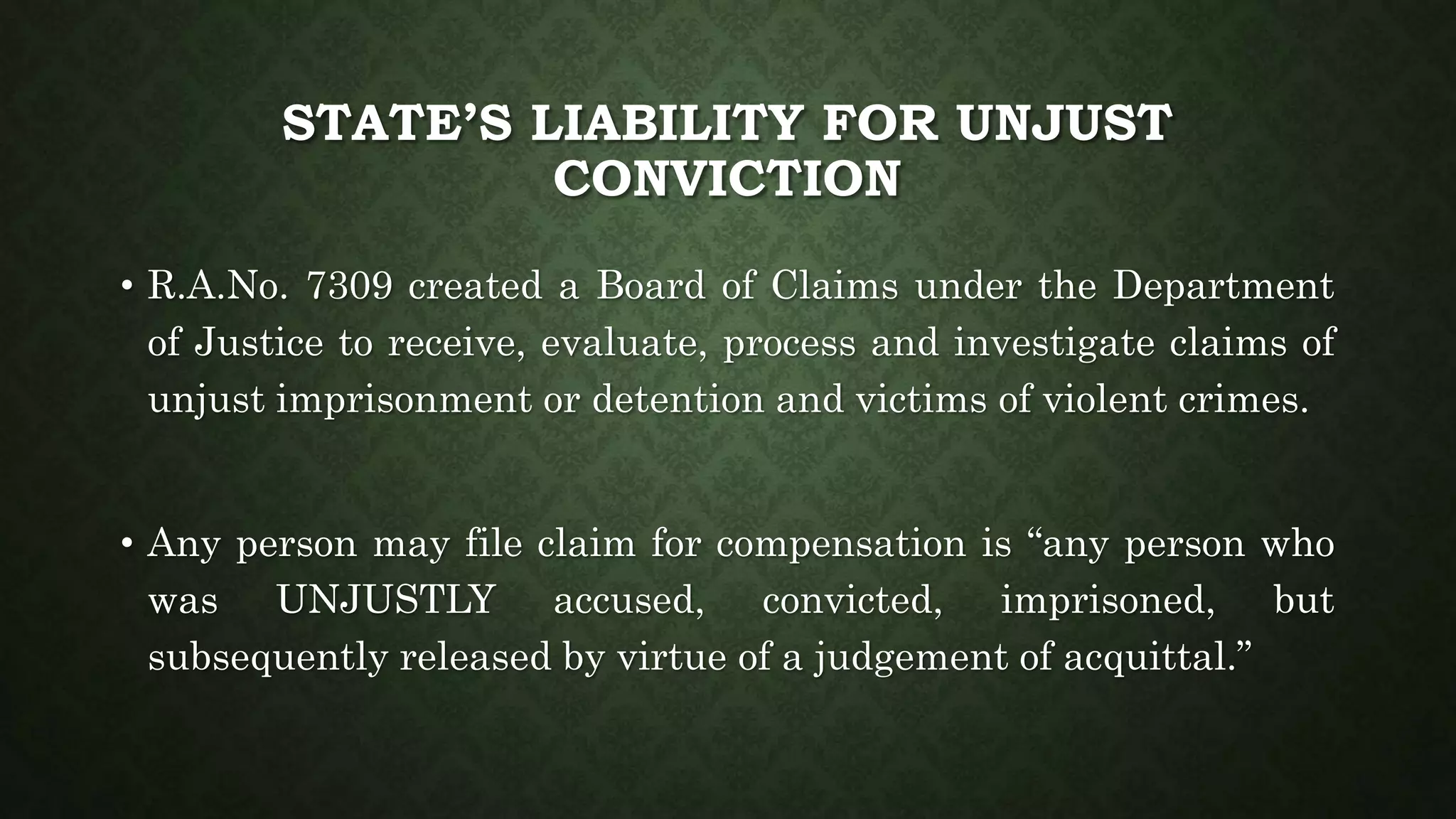 STATE’S LIABILITY FOR UNJUST
CONVICTION
• R.A.No. 7309 created a Board of Claims under the Department
of Justice to receive, evaluate, process and investigate claims of
unjust imprisonment or detention and victims of violent crimes.
• Any person may file claim for compensation is “any person who
was UNJUSTLY accused, convicted, imprisoned, but
subsequently released by virtue of a judgement of acquittal.”
 