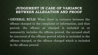 JUDGEMENT IN CASE OF VARIANCE
BETWEEN ALLEGATION AND PROOF
• GENERAL RULE: When there is variance between the
offense charged in the complaint or information, and that
proved, the offense as charged is included in or
necessarily includes the offense proved, the accused shall
be convicted of the offense proved which is included in the
offense charged, or the offense charged which is included
in the offense proved.
 