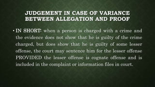 JUDGEMENT IN CASE OF VARIANCE
BETWEEN ALLEGATION AND PROOF
• IN SHORT: when a person is charged with a crime and
the evidence does not show that he is guilty of the crime
charged, but does show that he is guilty of some lesser
offense, the court may sentence him for the lesser offense
PROVIDED the lesser offense is cognate offense and is
included in the complaint or information files in court.
 