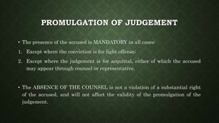 PROMULGATION OF JUDGEMENT
• The presence of the accused is MANDATORY in all cases:
1. Except where the conviction is for light offense;
2. Except where the judgement is for acquittal, either of which the accused
may appear through counsel or representative.
• The ABSENCE OF THE COUNSEL is not a violation of a substantial right
of the accused, and will not affect the validity of the promulgation of the
judgement.
 