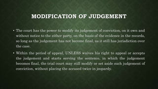 MODIFICATION OF JUDGEMENT
• The court has the power to modify its judgement of conviction, on it own and
without notice to the either party, on the basis of the evidence in the records,
so long as the judgement has not become final, as it still has jurisdiction over
the case.
• Within the period of appeal, UNLESS waives his right to appeal or accepts
the judgement and starts serving the sentence, in which the judgement
becomes final, the trial court may still modify or set aside such judgement of
conviction, without placing the accused twice in jeopardy.
 