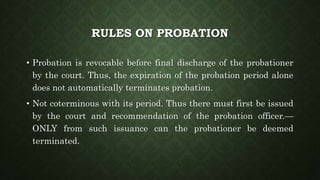 RULES ON PROBATION
• Probation is revocable before final discharge of the probationer
by the court. Thus, the expiration of the probation period alone
does not automatically terminates probation.
• Not coterminous with its period. Thus there must first be issued
by the court and recommendation of the probation officer.—
ONLY from such issuance can the probationer be deemed
terminated.
 
