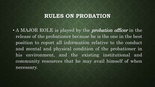 RULES ON PROBATION
• A MAJOR ROLE is played by the probation officer in the
release of the probationer because he is the one in the best
position to report all information relative to the conduct
and mental and physical condition of the probationer in
his environment, and the existing institutional and
community resources that he may avail himself of when
necessary.
 