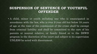 SUSPENSION OF SENTENCE OF YOUTHFUL
OFFENDER
• A child, minor or youth including one who is emancipated in
accordance with the law, who is over 9 year old but below 18 years
of age at the time of the commission of the crime shall be exempt
from criminal liability and shall be committed to the care of his
parents or nearest relative, or family friend or to the DSWD
program in the discretion of the court and subject to its supervision
UNLESS he acted with discernment.
 