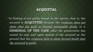 ACQUITTAL
• Is finding of not guilty based on the merits, that is, the
accused is ACQUITTED because the evidence does not
show that his guilt is beyond reasonable doubt, or a
DISMISSAL OF THE CASE after the prosecution has
rested its case and upon motion of the accused on the
ground that the evidence fails to show beyond doubt that
the accused is guilty.
 