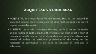 ACQUITTAL VS DISMISSAL
• ACQUITTAL is always based on the merits, that is, the accused is
acquitted because the evidence does not show that his guilt was proved
beyond reasonable doubt.
• DISMISSAL as a rule, terminates the case, but it is not on the merits
and no finding of guilt is made, either because the court is not a court of
competent jurisdiction, or the evidence does not show that offense was
committed within the territorial jurisdiction of the court, or the
complaint or information is not valid or sufficient in form and in
substance.
 