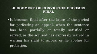 JUDGEMENT OF CONVICTION BECOMES
FINAL
• It becomes final after the lapse of the period
for perfecting an appeal, when the sentence
has been partially or totally satisfied or
served, or the accused has expressly waived in
writing his right to appeal or he applies for
probation.
 