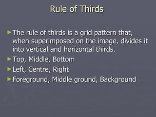 Rule of Thirds

► The  rule of thirds is a grid pattern that,
  when superimposed on the image, divides it
  into vertical and horizontal thirds.
► Top, Middle, Bottom
► Left, Centre, Right
► Foreground, Middle ground, Background
 