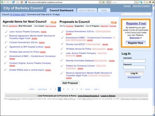 Register | Telematics Freedom
 City of Berkeley Council
                                                         Council Dashboard                 How it Works                Help
Council 18 October 2007. Comment and Vote end in 10 days.                                                                                      Search Agenda & Proposals
         Giovani
         Spagnolo
Agenda Items for Next Council                                       Proposals to Council
                                                                                                                                                 Register Free!
Sort by Importance | Most Discussed   View Curent | Past Councils   Sort by Popularity | Supporters View In Progress | Approved | Archived
                                                                                                                                                 By registering you gain
                                                                                                                                              power to vote and participate
       Loan: Aurora Theatre Company details                              Contract Amendment: ESI Inc. 50344 supporters
                                                                           details
                                                                                                                                                in the Council and create

      Revenue Agreement: Mental Health Services for
       Transition-Aged Youth details                                      Amendment of BMC – Condominuim Conversion 7
                                                                                                                                                    your own Petitions.
                                                                                                                                                      Read more or
                                                                           days, 32000 supporters details
       Contract Amendment: ESI Inc. details
                                                                           Revoke Law 822/01 11886 supporters details
                                                                                                                                                   Register Now

       Agreement on BW Hospital contract details
                                                                          Wireless service for Police 864 supporters details
       Wireless data service for Police details
                                                                          Loan: Aurora Theatre Company 1 day, 378                           Log In
       Amendment of BMC – Condominuim Conversion
        details
                                                                           supporters details
                                                                                                                                              Username
                                                                          Remote Criminality Database 304 supporters details
       Contract Original: Aurora Theatre Company
                                                                                                                                              Password
        details
                                                                           Petition for Christmas Concert 1 day, 273
                                                                            supporters    details
       Enable WiMax area in central airport details
                                                                          Revenue Agreement: Mental Health Services for
                                                                           Transition-Aged Youth 2 days left, 14 supporters
                                                                                                                                                      Log In
                                                                           details                                                                 lost password?


                                                                       Add Proposal




                                          Lista Partecipata per la Provincia di Roma - www.listapartecipata.it - Leggi lo Statuto
 Puoi scaricare qui il codice sorgente di tutto il sito, sotto licenza GNU Affero GPLv3 o sotto GNU GPLv2 dove non sia possibile. © 2007 Telematics Freedom Foundation