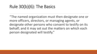 Rule 30(b)(6): The Basics
“The named organization must then designate one or
more officers, directors, or managing agents, or
designate other persons who consent to testify on its
behalf; and it may set out the matters on which each
person designated will testify.”
 