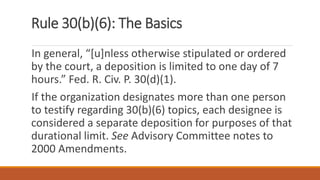 Rule 30(b)(6): The Basics
In general, “[u]nless otherwise stipulated or ordered
by the court, a deposition is limited to one day of 7
hours.” Fed. R. Civ. P. 30(d)(1).
If the organization designates more than one person
to testify regarding 30(b)(6) topics, each designee is
considered a separate deposition for purposes of that
durational limit. See Advisory Committee notes to
2000 Amendments.
 
