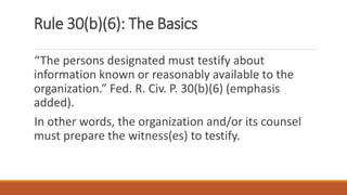 Rule 30(b)(6): The Basics
“The persons designated must testify about
information known or reasonably available to the
organization.” Fed. R. Civ. P. 30(b)(6) (emphasis
added).
In other words, the organization and/or its counsel
must prepare the witness(es) to testify.
 