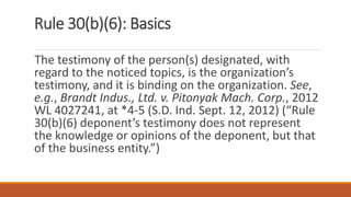 Rule 30(b)(6): Basics
The testimony of the person(s) designated, with
regard to the noticed topics, is the organization’s
testimony, and it is binding on the organization. See,
e.g., Brandt Indus., Ltd. v. Pitonyak Mach. Corp., 2012
WL 4027241, at *4-5 (S.D. Ind. Sept. 12, 2012) (“Rule
30(b)(6) deponent’s testimony does not represent
the knowledge or opinions of the deponent, but that
of the business entity.”)
 