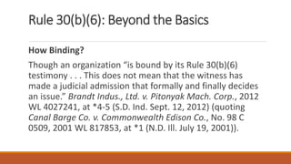 Rule 30(b)(6): Beyond the Basics
How Binding?
Though an organization “is bound by its Rule 30(b)(6)
testimony . . . This does not mean that the witness has
made a judicial admission that formally and finally decides
an issue.” Brandt Indus., Ltd. v. Pitonyak Mach. Corp., 2012
WL 4027241, at *4-5 (S.D. Ind. Sept. 12, 2012) (quoting
Canal Barge Co. v. Commonwealth Edison Co., No. 98 C
0509, 2001 WL 817853, at *1 (N.D. Ill. July 19, 2001)).
 