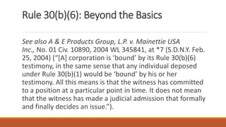 Rule 30(b)(6): Beyond the Basics
See also A & E Products Group, L.P. v. Mainettie USA
Inc., No. 01 Civ. 10890, 2004 WL 345841, at *7 (S.D.N.Y. Feb.
25, 2004) (“[A] corporation is ‘bound’ by its Rule 30(b)(6)
testimony, in the same sense that any individual deposed
under Rule 30(b)(1) would be ‘bound’ by his or her
testimony. All this means is that the witness has committed
to a position at a particular point in time. It does not mean
that the witness has made a judicial admission that formally
and finally decides an issue.”).
 