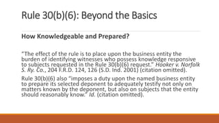 Rule 30(b)(6): Beyond the Basics
How Knowledgeable and Prepared?
“The effect of the rule is to place upon the business entity the
burden of identifying witnesses who possess knowledge responsive
to subjects requested in the Rule 30(b)(6) request.” Hooker v. Norfolk
S. Ry. Co., 204 F.R.D. 124, 126 (S.D. Ind. 2001) (citation omitted).
Rule 30(b)(6) also “imposes a duty upon the named business entity
to prepare its selected deponent to adequately testify not only on
matters known by the deponent, but also on subjects that the entity
should reasonably know.” Id. (citation omitted).
 