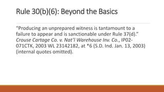 Rule 30(b)(6): Beyond the Basics
“Producing an unprepared witness is tantamount to a
failure to appear and is sanctionable under Rule 37(d).”
Crouse Cartage Co. v. Nat’l Warehouse Inv. Co., IP02-
071CTK, 2003 WL 23142182, at *6 (S.D. Ind. Jan. 13, 2003)
(internal quotes omitted).
 