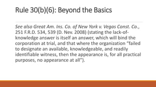 Rule 30(b)(6): Beyond the Basics
See also Great Am. Ins. Co. of New York v. Vegas Const. Co.,
251 F.R.D. 534, 539 (D. Nev. 2008) (stating the lack-of-
knowledge answer is itself an answer, which will bind the
corporation at trial, and that where the organization “failed
to designate an available, knowledgeable, and readily
identifiable witness, then the appearance is, for all practical
purposes, no appearance at all”).
 