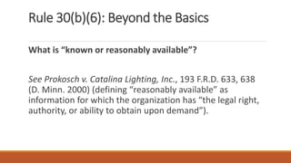 Rule 30(b)(6): Beyond the Basics
What is “known or reasonably available”?
See Prokosch v. Catalina Lighting, Inc., 193 F.R.D. 633, 638
(D. Minn. 2000) (defining “reasonably available” as
information for which the organization has “the legal right,
authority, or ability to obtain upon demand”).
 