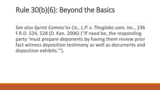Rule 30(b)(6): Beyond the Basics
See also Sprint Commc’ns Co., L.P. v. Theglobe.com, Inc., 236
F.R.D. 524, 528 (D. Kan. 2006) (“If need be, the responding
party ‘must prepare deponents by having them review prior
fact witness deposition testimony as well as documents and
deposition exhibits.’”).
 
