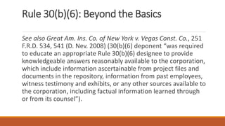 Rule 30(b)(6): Beyond the Basics
See also Great Am. Ins. Co. of New York v. Vegas Const. Co., 251
F.R.D. 534, 541 (D. Nev. 2008) (30(b)(6) deponent “was required
to educate an appropriate Rule 30(b)(6) designee to provide
knowledgeable answers reasonably available to the corporation,
which include information ascertainable from project files and
documents in the repository, information from past employees,
witness testimony and exhibits, or any other sources available to
the corporation, including factual information learned through
or from its counsel”).
 