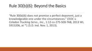 Rule 30(b)(6): Beyond the Basics
“Rule 30(b)(6) does not promise a perfect deponent, just a
knowledgeable one under the circumstances.” EEOC v.
Celadon Trucking Servs., Inc., 1:12-cv-275-SEB-TAB, 2013 WL
5915206, at *1 (S.D. Ind. Nov. 1, 2013).
 