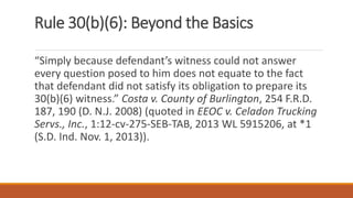 Rule 30(b)(6): Beyond the Basics
“Simply because defendant’s witness could not answer
every question posed to him does not equate to the fact
that defendant did not satisfy its obligation to prepare its
30(b)(6) witness.” Costa v. County of Burlington, 254 F.R.D.
187, 190 (D. N.J. 2008) (quoted in EEOC v. Celadon Trucking
Servs., Inc., 1:12-cv-275-SEB-TAB, 2013 WL 5915206, at *1
(S.D. Ind. Nov. 1, 2013)).
 
